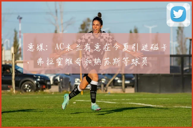 意媒：AC米兰有意在今夏引进磁卡，弗拉霍维奇和热苏斯等球员