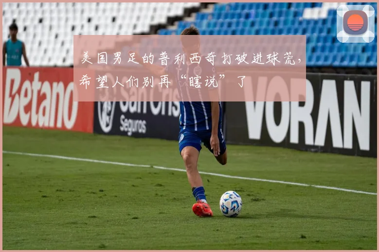 美国男足的普利西奇打破进球荒，希望人们别再“瞎说”了