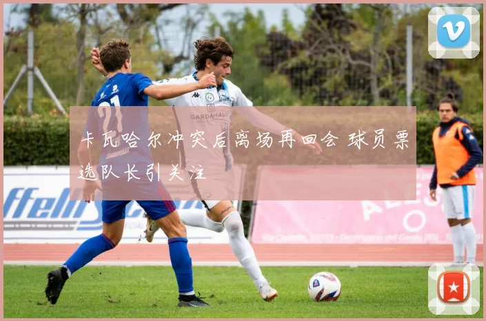卡瓦哈尔冲突后离场再回会 球员票选队长引关注