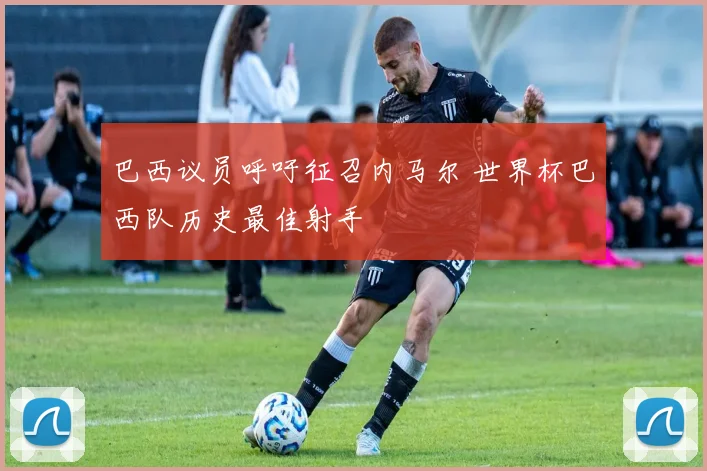 巴西议员呼吁征召内马尔 世界杯巴西队历史最佳射手