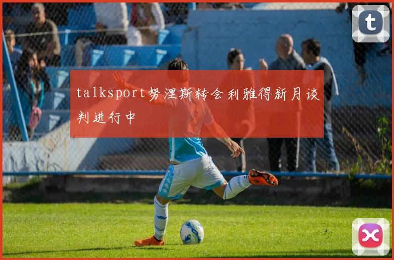 talksport努涅斯转会利雅得新月谈判进行中