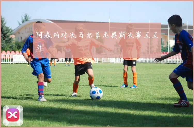 阿森纳对决马尔基尼奥斯决赛五五开